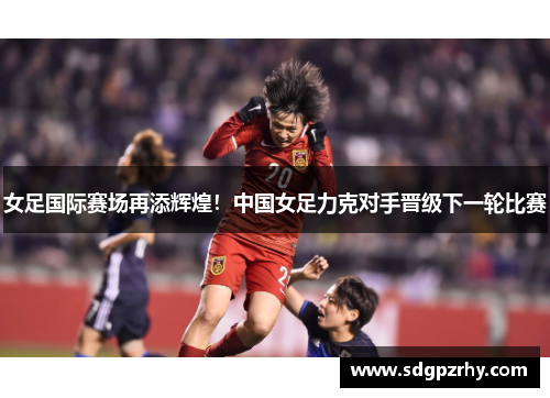 女足国际赛场再添辉煌！中国女足力克对手晋级下一轮比赛